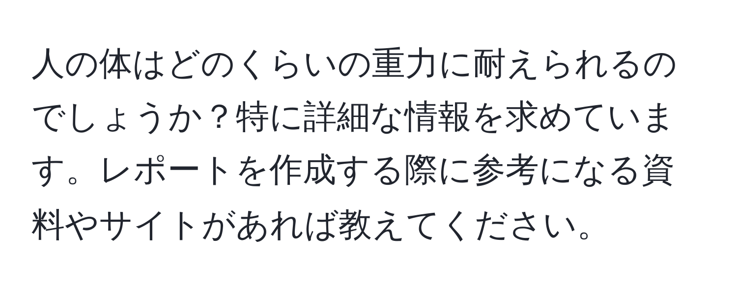 人の体はどのくらいの重力に耐えられるのでしょうか？特に詳細な情報を求めています。レポートを作成する際に参考になる資料やサイトがあれば教えてください。