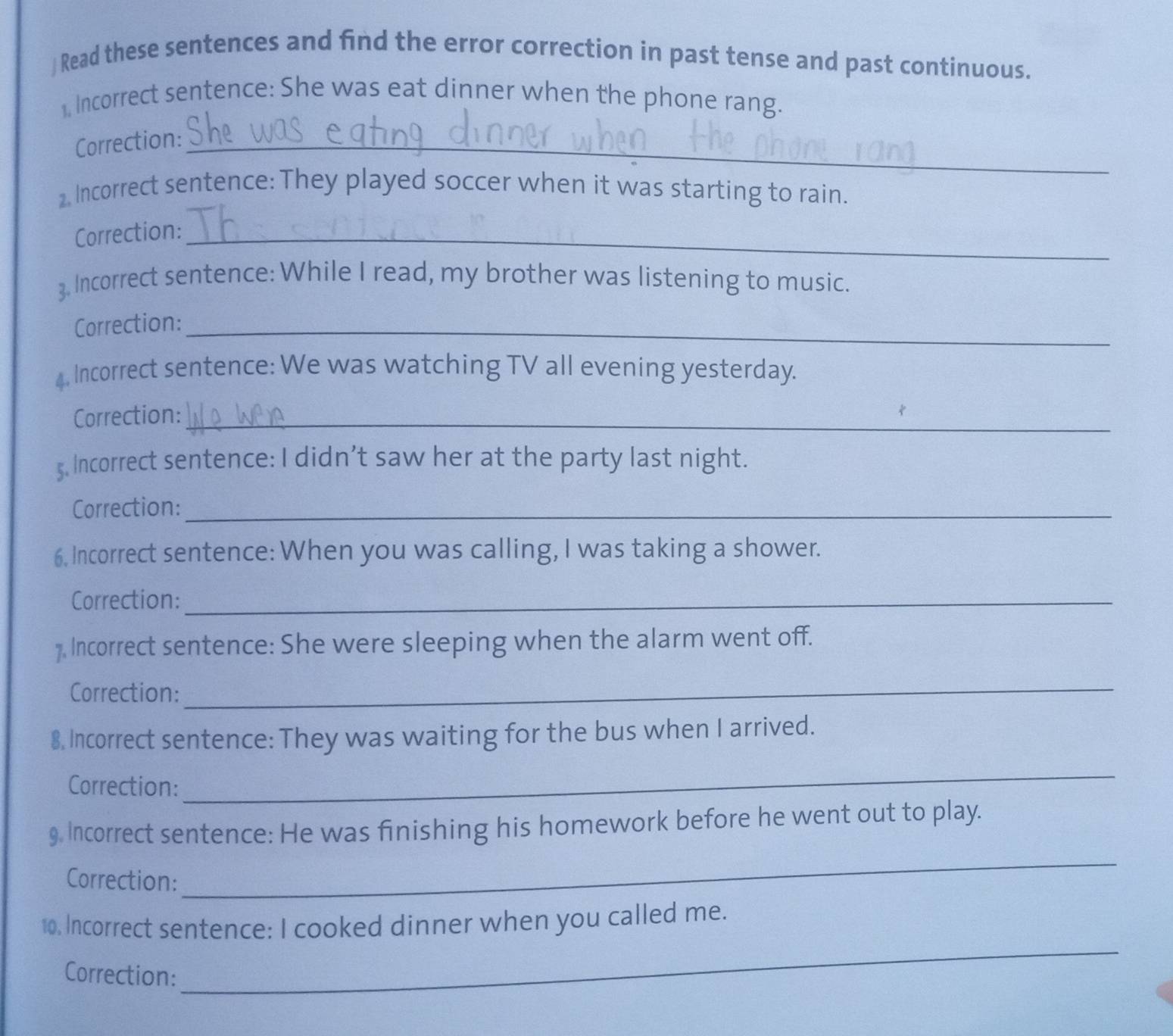 ) Read these sentences and find the error correction in past tense and past continuous. 
, Incorrect sentence: She was eat dinner when the phone rang. 
Correction:_ 
2. Incorrect sentence: They played soccer when it was starting to rain. 
Correction:_ 
3. Incorrect sentence: While I read, my brother was listening to music. 
Correction:_ 
4. Incorrect sentence: We was watching TV all evening yesterday. 
Correction:_ 
5. Incorrect sentence: I didn’t saw her at the party last night. 
Correction:_ 
6. Incorrect sentence: When you was calling, I was taking a shower. 
Correction:_ 
7. Incorrect sentence: She were sleeping when the alarm went off. 
Correction: 
_ 
8, Incorrect sentence: They was waiting for the bus when I arrived. 
Correction: 
_ 
9 Incorrect sentence: He was finishing his homework before he went out to play. 
Correction: 
_ 
_ 
10. Incorrect sentence: I cooked dinner when you called me. 
Correction: