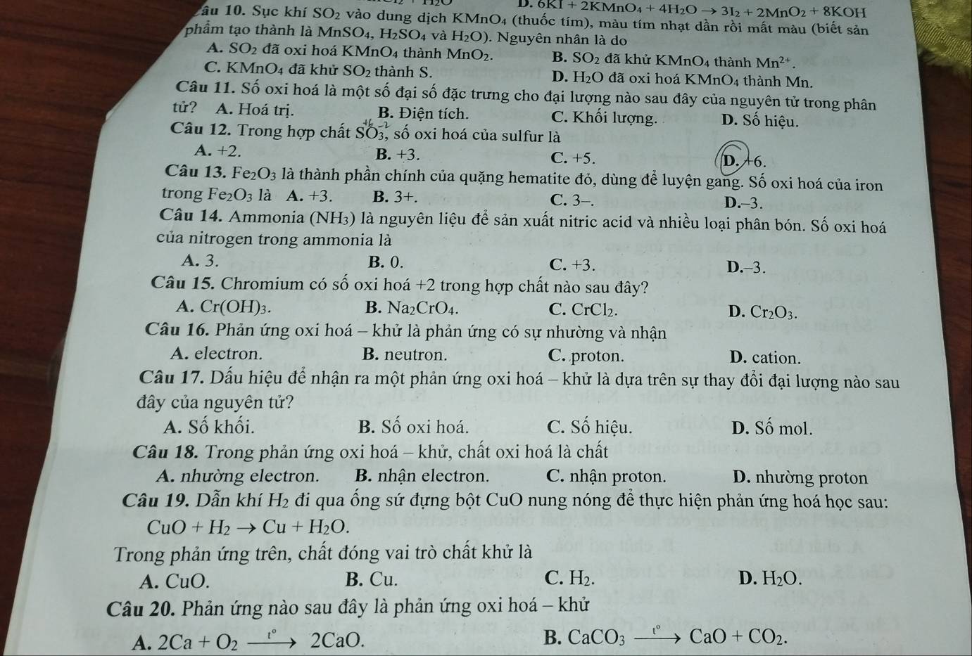 D. 6KI+2KMnO_4+4H_2Oto 3I_2+2MnO_2+8K ( H
âu 10. Sục khí SO_2 vào dung dịch KMn 1O 4 (thuốc tím), màu tím nhạt dần rồi mất màu (biết sản
phẩm tạo thành là MnS SO_4,H_2SO_4 và H_2O). Nguyên nhân là do
A. SO_2 đã 0xi hoá KMnO4 thành MnO_2. B. SO_2 đã khử KMnO_4 4 thành Mn^(2+).
C. KMnO4 đã khử SO_2 thành S. D. H_2O đã oxi hoá KN AnO_4 1 thành Mn.
Câu 11. Số oxi hoá là một số đại số đặc trưng cho đại lượng nào sau đây của nguyên tử trong phân
tử? A. Hoá trị. B. Điện tích. C. Khối lượng. D. Số hiệu.
Câu 12. Trong hợp chất SO3, số oxi hoá của sulfur là
A. +2. B. +3. C. +5. D. +6.
Câu 13. Fe_2O_3 là thành phần chính của quặng hematite đỏ, dùng để luyện gang. Số oxi hoá của iron
trong Fe_2O_3 là A. +3 B. 3+. C. 3-.
D.-3.
Câu 14. Ammonia (NH₃) là nguyên liệu để sản xuất nitric acid và nhiều loại phân bón. Số oxi hoá
của nitrogen trong ammonia là
A. 3. B. 0. C. +3. D.-3.
Câu 15. Chromium có số oxi hoá +2 trong hợp chất nào sau đây?
A. Cr(OH)_3. B. Na_2CrO_4. C. CrCl_2. D. Cr_2O_3.
Câu 16. Phản ứng oxi hoá - khử là phản ứng có sự nhường và nhận
A. electron. B. neutron. C. proton. D. cation.
Câu 17. Dấu hiệu để nhận ra một phản ứng oxi hoá - khử là dựa trên sự thay đổi đại lượng nào sau
đây của nguyên tử?
A. Số khối. B. Số oxi hoá. C. Số hiệu. D. Số mol.
Câu 18. Trong phản ứng oxi hoá - khử, chất oxi hoá là chất
A. nhường electron. B nhận electron. C. nhận proton. D. nhường proton
Câu 19. Dẫn khí H_2 đi qua ống sứ đựng bột CuO nung nóng để thực hiện phản ứng hoá học sau:
CuO+H_2to Cu+H_2O.
Trong phản ứng trên, chất đóng vai trò chất khử là
A. CuO. B. Cu. C. H_2. D. H_2O.
Câu 20. Phản ứng nào sau đây là phản ứng oxi hoá - khử
A. 2Ca+O_2to 2CaO. B. CaCO_3xrightarrow I°CaO+CO_2.