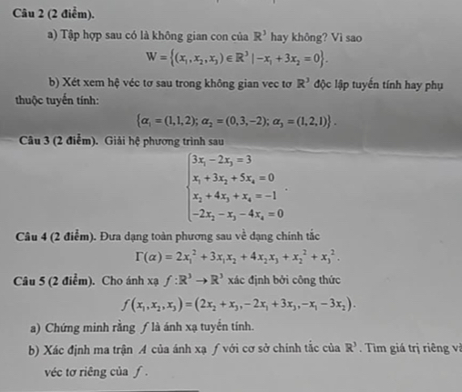 Tập hợp sau có là không gian con của R^3 hay không? Vì sao
W= (x_1,x_2,x_3)∈ R^3|-x_1+3x_2=0 .
b) Xét xem hệ véc tơ sau trong không gian vec tơ R^3 độc lập tuyến tính hay phụ
thuộc tuyến tính:
 alpha _1=(1,1,2);alpha _2=(0,3,-2);alpha _3=(1,2,1) .
Câu 3 (2 điễm). Giải hệ phương trình sau
beginarrayl 3x_1-2x_2=3 x_1+3x_2+5x_3=0 x_2+4x_3+x_4=-1 -2x_2-x_3-4x_4=0endarray.
Câu 4 (2 điểm). Đưa dạng toàn phương sau về dạng chính tắc
Gamma (alpha )=2x_1^(2+3x_1)x_2+4x_2x_3+x_2^(2+x_3^2.
Câu 5 (2 điểm). Cho ánh xạ f:R^3)to R^3 xác định bởi công thức
f(x_1,x_2,x_3)=(2x_2+x_3,-2x_1+3x_3,-x_1-3x_2).
a) Chứng minh rằng ƒ là ánh xạ tuyến tính.
b) Xác định ma trận A của ánh xạ ƒ với cơ sở chính tắc của R^3. Tìm giá trị riêng và
véc tơ riêng của ƒ .