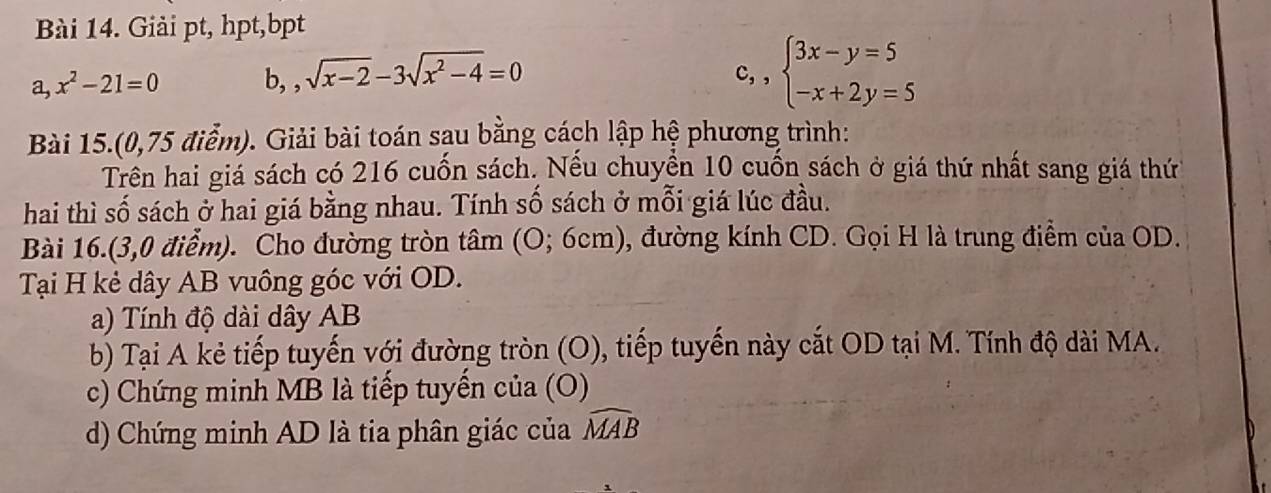 Giải pt, hpt,bpt
a,x^2-21=0 b, , sqrt(x-2)-3sqrt(x^2-4)=0
c,,beginarrayl 3x-y=5 -x+2y=5endarray.
Bài 15.(0,75 điểm). Giải bài toán sạu bằng cách lập hệ phương trình: 
Trên hai giá sách có 216 cuốn sách. Nếu chuyển 10 cuốn sách ở giá thứ nhất sang giá thứ 
hai thì số sách ở hai giá bằng nhau. Tính số sách ở mỗi giá lúc đầu. 
Bài 16.(3,0 điểm). Cho đường tròn tâm (6 O;6cr m), đường kính CD. Gọi H là trung điểm của OD. 
Tại H kẻ dây AB vuông góc với OD. 
a) Tính độ dài dây AB
b) Tại A kẻ tiếp tuyến với đường tròn (O), tiếp tuyến này cắt OD tại M. Tính độ dài MA. 
c) Chứng minh MB là tiếp tuyển của (O) 
d) Chứng minh AD là tia phân giác của widehat MAB