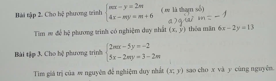 Bài tập 2. Cho hệ phương trình beginarrayl mx-y=2m 4x-my=m+6endarray. ( m là tham số) 
Tìm m để hệ phương trình có nghiệm duy nhất (x,y) thỏa mãn 6x-2y=13
Bài tập 3. Cho hệ phương trình beginarrayl 2mx-5y=-2 5x-2my=3-2mendarray.
Tìm giá trị của m nguyên để nghiệm duy nhất (x;y) sao cho x và y cùng nguyên.