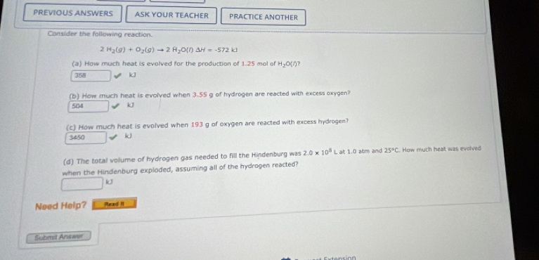 PREVIOUS ANSWERS ASK YOUR TEACHER PRACTICE ANOTHER
Consider the following reaction.
2H_2(g)+O_2(g)to 2H_2O(l)Delta H=-572kJ
(a) How much heat is evolved for the production of 1.25 mol of H_2O(l) 7
358 kJ
(b) How much heat is evolved when 3.55 g of hydrogen are reacted with excess oxygen?
504 kJ
(c) How much heat is evolved when 193 g of oxygen are reacted with excess hydrogen?
3450 i
(d) The total volume of hydrogen gas needed to fill the Hindenburg was 2.0* 10^8L at 1.0 atm and 25°C How much heat was evolved
when the Hindenburg exploded, assuming all of the hydrogen reacted?
□ kJ
Need Help? Read II
Submit Answer