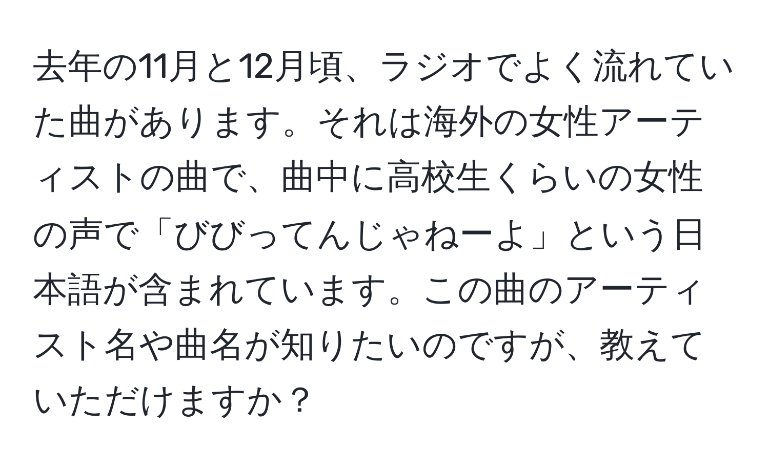 去年の11月と12月頃、ラジオでよく流れていた曲があります。それは海外の女性アーティストの曲で、曲中に高校生くらいの女性の声で「びびってんじゃねーよ」という日本語が含まれています。この曲のアーティスト名や曲名が知りたいのですが、教えていただけますか？