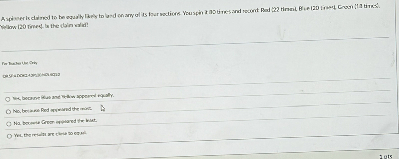 A spinner is claimed to be equally likely to land on any of its four sections. You spin it 80 times and record: Red (22 times), Blue (20 times), Green (18 times),
Yellow (20 times). Is the claim valid?
For Teacher Use Only
QR.SP:4.DOK2.439120.M2L4Q10
Yes, because Blue and Yellow appeared equally.
No, because Red appeared the most.
No, because Green appeared the least.
Yes, the results are close to equal.
1 ots