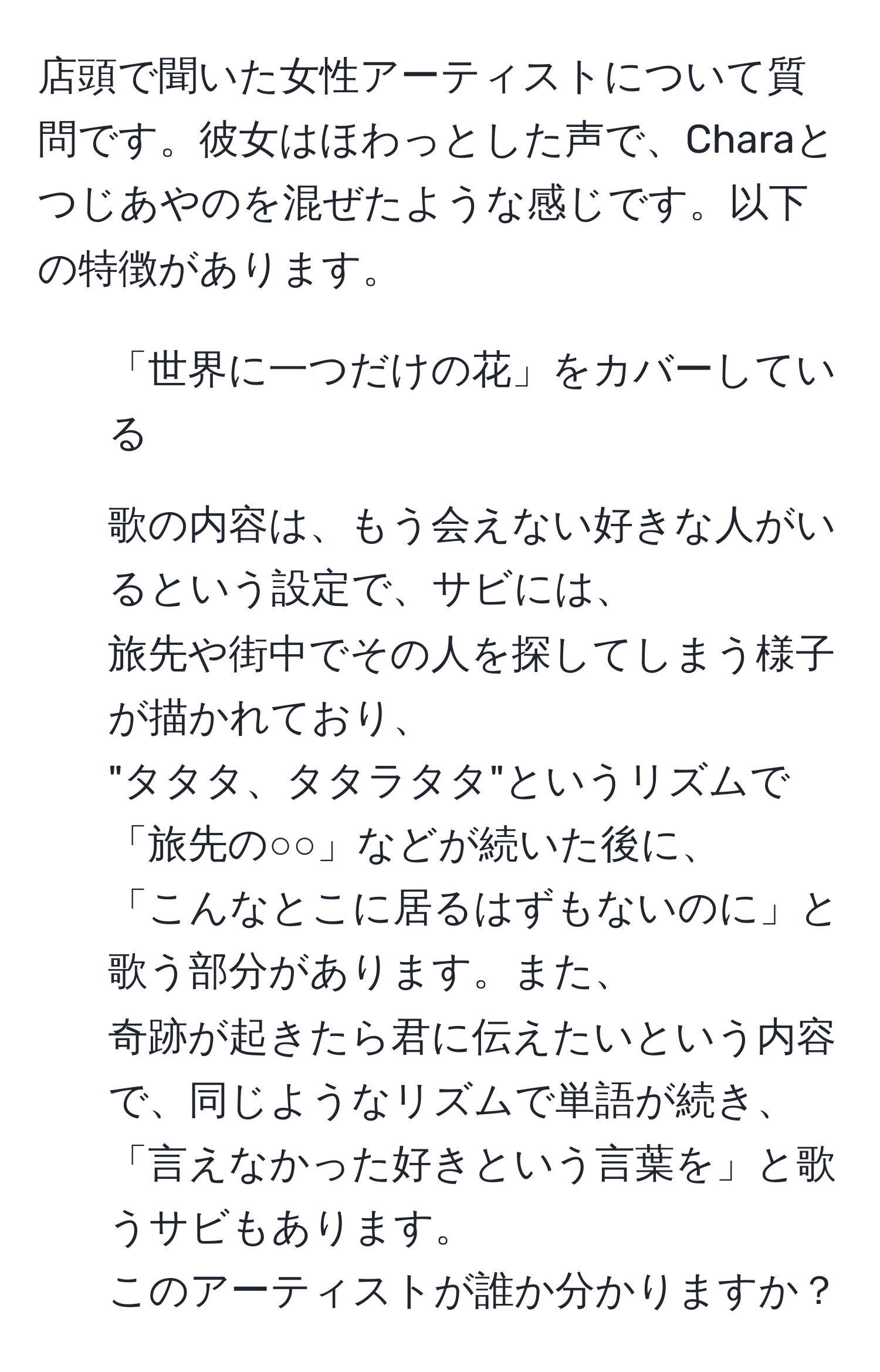 店頭で聞いた女性アーティストについて質問です。彼女はほわっとした声で、Charaとつじあやのを混ぜたような感じです。以下の特徴があります。  
- 「世界に一つだけの花」をカバーしている  
- 歌の内容は、もう会えない好きな人がいるという設定で、サビには、  
旅先や街中でその人を探してしまう様子が描かれており、  
"タタタ、タタラタタ"というリズムで「旅先の○○」などが続いた後に、  
「こんなとこに居るはずもないのに」と歌う部分があります。また、  
奇跡が起きたら君に伝えたいという内容で、同じようなリズムで単語が続き、  
「言えなかった好きという言葉を」と歌うサビもあります。  
このアーティストが誰か分かりますか？