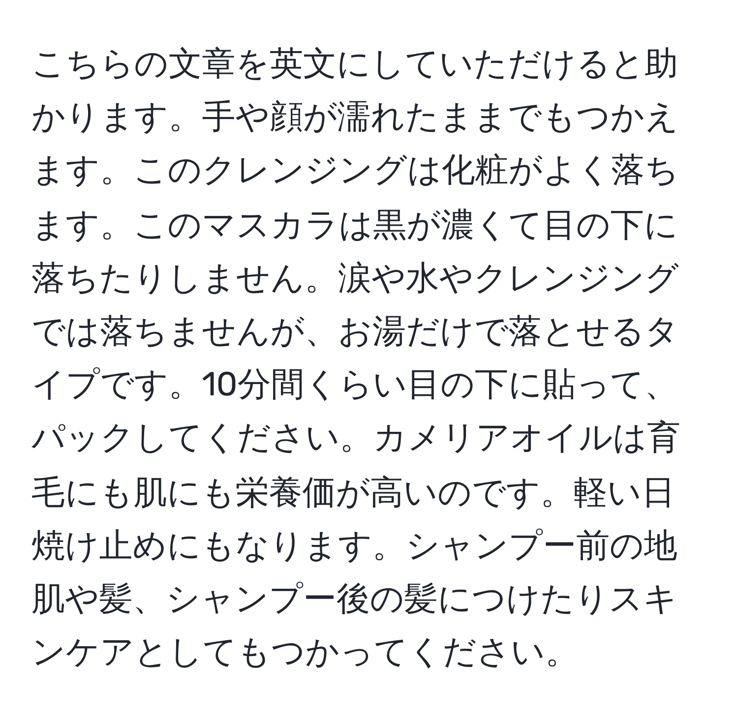 こちらの文章を英文にしていただけると助かります。手や顔が濡れたままでもつかえます。このクレンジングは化粧がよく落ちます。このマスカラは黒が濃くて目の下に落ちたりしません。涙や水やクレンジングでは落ちませんが、お湯だけで落とせるタイプです。10分間くらい目の下に貼って、パックしてください。カメリアオイルは育毛にも肌にも栄養価が高いのです。軽い日焼け止めにもなります。シャンプー前の地肌や髪、シャンプー後の髪につけたりスキンケアとしてもつかってください。