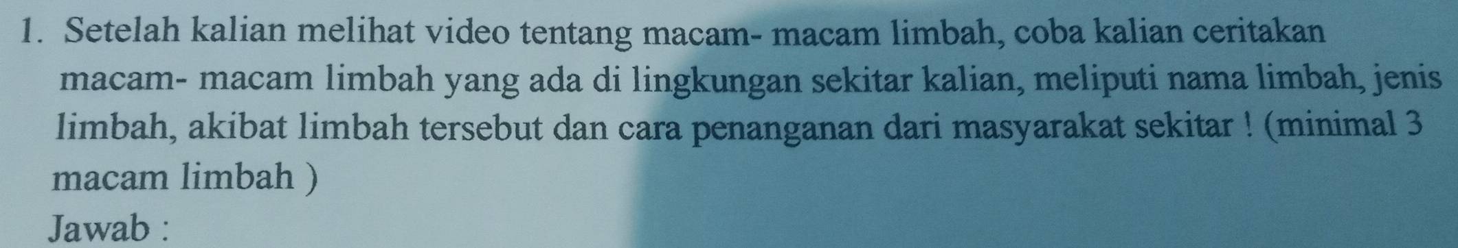 Setelah kalian melihat video tentang macam- macam limbah, coba kalian ceritakan 
macam- macam limbah yang ada di lingkungan sekitar kalian, meliputi nama limbah, jenis 
limbah, akibat limbah tersebut dan cara penanganan dari masyarakat sekitar ! (minimal 3
macam limbah ) 
Jawab :