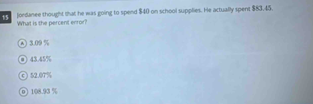 Jordanee thought that he was going to spend $40 on school supplies. He actually spent $83.45.
What is the percent error?
A 3.09 %
⑩ 43.45%
© 52.07%
⑥ 108.93 %