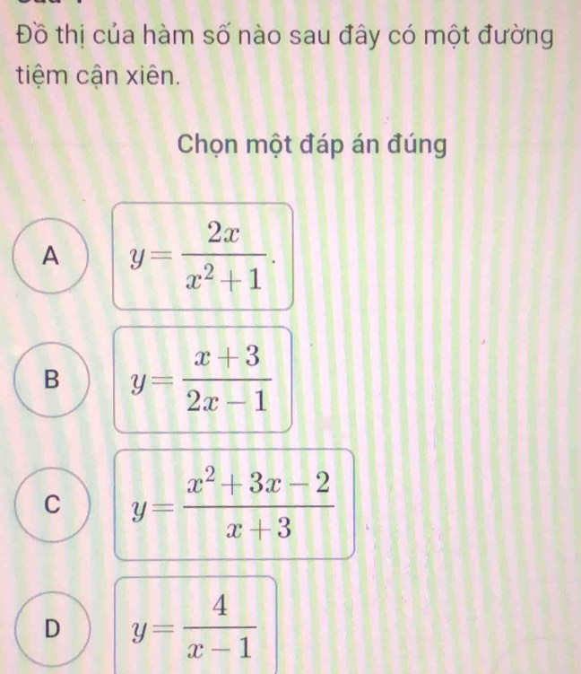 Đồ thị của hàm số nào sau đây có một đường
tiệm cận xiên.
Chọn một đáp án đúng
A y= 2x/x^2+1 .
B y= (x+3)/2x-1 
C y= (x^2+3x-2)/x+3 
D y= 4/x-1 