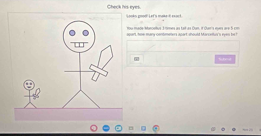 Check his eyes. 
Looks good! Let's make it exact. 
You made Marcellus 3 times as tall as Dan. If Dan's eyes are 5 cm
apart, how many centimeters apart should Marcellus's eyes be? 
Subrut 
Nov 25