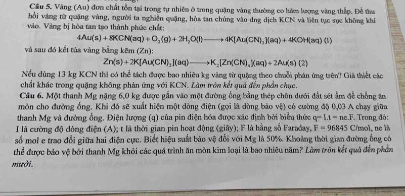 Vàng (Au) đơn chất tồn tại trong tự nhiên ở trong quặng vàng thường co hàm lượng vàng thấp. Để thu
hồi vàng từ quặng vàng, người ta nghiền quặng, hòa tan chúng vào dng dịch KCN và liên tục sục không khí
vào. Vàng bị hòa tan tạo thành phức chất:
4Au(s)+8KCN(aq)+O_2(g)+2H_2O(l)to 4K[Au(CN)_2](aq)+4KOH(aq)(l)
và sau đó kết tủa vàng bằng kem(Zn):
Zn(s)+2K[Au(CN)_2](aq)to K_2[Zn(CN)_4](aq)+2Au(s)(2)
Nếu dùng 13 kg KCN thì có thể tách được bao nhiêu kg vàng từ quặng theo chuỗi phản ứng trên? Giả thiết các
chất khác trong quặng không phản ứng với KCN. Làm tròn kết quả đến phần chục.
Câu 6. Một thanh Mg nặng 6,0 kg được gắn vào một đường ống bằng thép chôn dưới đất sét ẩm đề chống ăn
mòn cho đường ống. Khi đó sẽ xuất hiện một dòng điện (gọi là dòng bảo vệ) 0 có cường độ 0,03 A chạy giữa
thanh Mg và đường ống. Điện lượng (q) của pin điện hóa được xác định bởi biểu thức q=I.t=ne.F * Trong đó:
I là cường độ dòng điện (A); t là thời gian pin hoạt động (giây); F là hằng số Faraday, F=96845C/mol, ,  ne là
số mol e trao đổi giữa hai điện cực. Biết hiệu suất bảo vệ đối với Mg là 50%. Khoảng thời gian đường ống có
thể được bảo vệ bởi thanh Mg khỏi các quá trình ăn mòn kim loại là bao nhiêu năm? Làm tròn kết quả đến phần
mười.