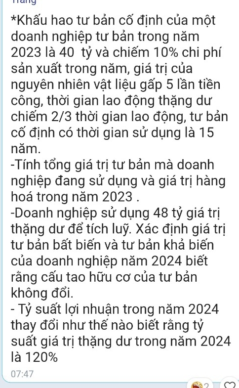 Tang 
*Khấu hao tư bản cố định của một 
doanh nghiệp tư bản trong năm
2023 là 40 tỷ và chiếm 10% chi phí 
sản xuất trong năm, giá trị của 
nguyên nhiên vật liệu gấp 5 lần tiền 
công, thời gian lao động thặng dư 
chiếm 2/3 thời gian lao động, tư bản 
cố định có thời gian sử dụng là 15
năm. 
-Tính tổng giá trị tư bản mà doanh 
nghiệp đang sử dụng và giá trị hàng 
hoá trong năm 2023. 
-Doanh nghiệp sử dụng 48 tỷ giá trị 
thặng dư để tích luỹ. Xác định giá trị 
tư bản bất biến và tư bản khả biến 
của doanh nghiệp năm 2024 biết 
rằng cấu tao hữu cơ của tư bản 
không đổi. 
- Tỷ suất lợi nhuận trong năm 2024
thay đổi như thế nào biết rằng tỷ 
suất giá trị thặng dư trong năm 2024
là 120%
07:47