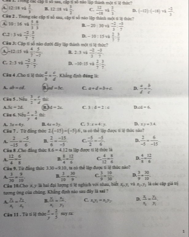 LTng các cập tỉ số su, cập tỉ số nio lập thình mặt tí lệ thức
A. 12:18  2/3 . B. 12:18  3/2 . C.  12/-13  v  2/3 . D. (-12):(-18)  (-2)/3 .
Cầu 2 . Trung các cặp tí số sau, cặp tí số nio lập thành một tí lệ thứ:?
A. 10 : 16 và  5/3 : 8/3  B. - 20 : 30 vũ  (-2)/3 : (-3)/7 
C2 : 3 và  (-2)/7 : 3/7  D. - 10 : 15 vå  2/7 : 3/7 
Câu 3: Cặp tí số nào dưới đây lập thình mặt tí lệ thức?
A. - 12:15  4/7 : 5/-7 . B. 2:3  (-2)/3 : (-3)/7 .
C. 2:3  (-2)/7 : 3/7 . D. -10:15  2/7 = 3/7 .
Cầu 4 .Cho ti lệ thức  a/b = c/d  Khẳng định đáng li:
A. ab=cd. B ad=bc. C. a+d=b+c D.  a/d = b/c .
Câu 5 . Nếu  3/2 = c/d 
A. 3c=2d. B 3d=2c. C 3:d=2:c D. ∠ d=6
Câu 6. Nếu  x/y = 3/4 
A. 3x=4y. B. 4x=3y. C. 3:x=4:y. D. xy=3.4
Câu 7 . Từ đăng thức 2(-15)=(-5).6 , ta có thể lập được tỉ lệ thức nào?
A.  2/-15 = (-5)/6 . B.  2/6 = (-15)/-5 . C.  (-5)/2 = (-5)/6 . D.  2/-5 = 6/-15 ...
Câu 8 .Cho đẳng thức 8.6=4.12 ta lập được ti lệ thức là
A.  12/4 = 6/8   8/4 = 12/6  C.  4/12 = 8/6  D.  4/8 = 12/6 
B.
Câu 9. Từ đẳng thức 3.30=9.10 1, ta có thể lập được tỉ lệ thức não?
A  3/30 = 9/10 . B.  3/10 = 30/9 . C.  3/9 = 10/30  D.  3/9 = 30/10 .
Câu 10.Cho x, y là hai đại lượng tỉ lệ nghịch với nhau, biết x_1,y_1 vì x_2,y_2 là các cặp giá trị
tương ứng của chúng. Khẳng định nào sau đây là sai ?
A. frac y_1x_2=frac y_2x_2. B. frac y_1x_1=frac x_2y_2. C. x_1y_1=x_2y_2 D. frac x_1x_2=frac y_1y_1
Câu 11 . Từ tí lệ thức  x/y = 2/5 suyrx
