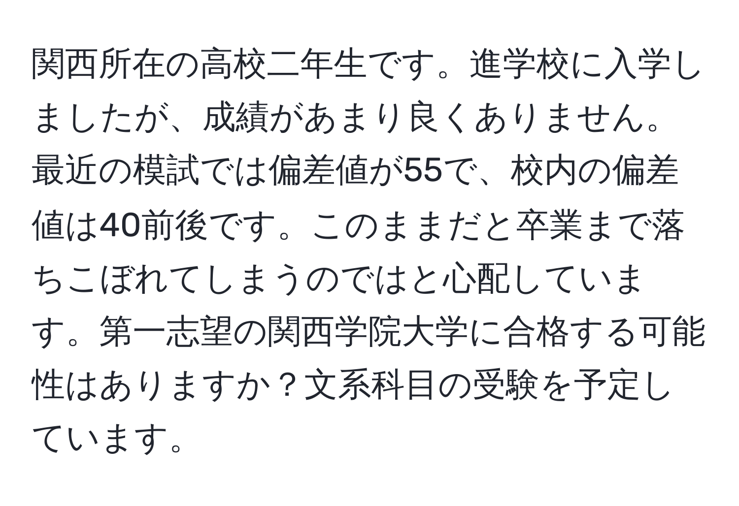 関西所在の高校二年生です。進学校に入学しましたが、成績があまり良くありません。最近の模試では偏差値が55で、校内の偏差値は40前後です。このままだと卒業まで落ちこぼれてしまうのではと心配しています。第一志望の関西学院大学に合格する可能性はありますか？文系科目の受験を予定しています。