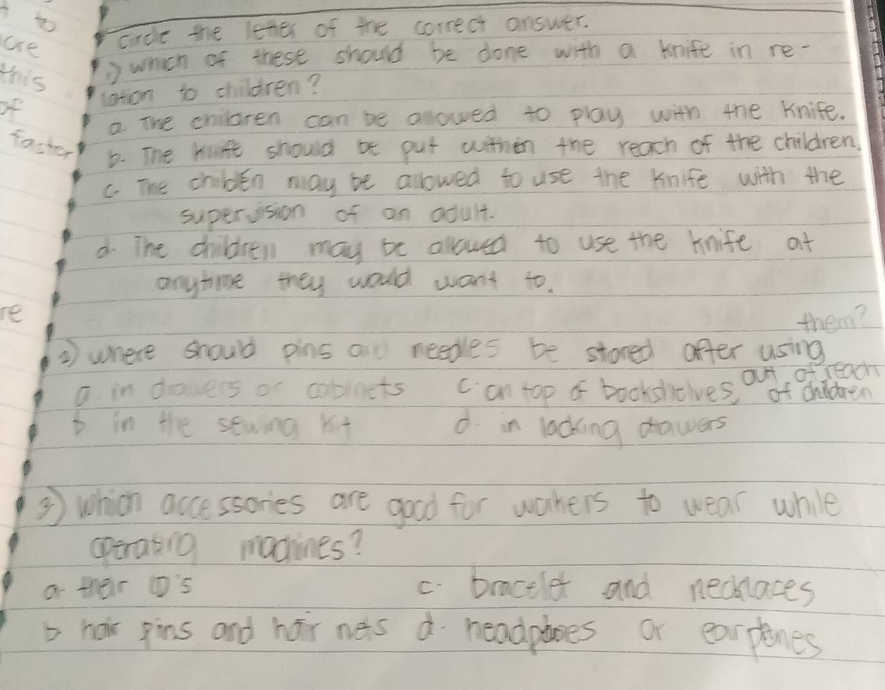 ae
crce the leter of the correct answer.
this ) which of these should be done with a knife in re-
of
laton to children?
a The cnilaren can be allowed to play with the knife.
fasher b. The kife should bt put within the reach of the children.
C. The childen may be allowed to use the kinife with the
superusion of an adult.
d The children may be allowed to use the knife at
anytime they would want to.
re
them?
2 where should pins an needles be stored offer using
out of reach
a. in dowers or cobinets c an top of bookshiclves, of chidren
t in the sewing xit d in locking drawers
⑤ which accessories are good for wahers to wear whie
operating machines?
o their ('s c. braceler and necklaces
t hor gins and har nets d headploes or earplanes