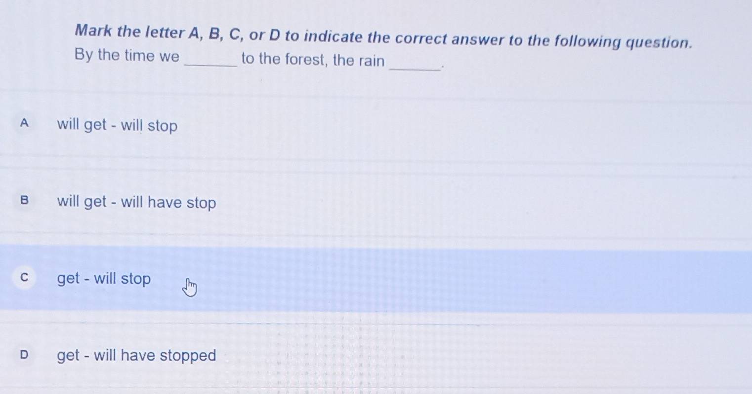 Mark the letter A, B, C, or D to indicate the correct answer to the following question.
By the time we _to the forest, the rain
_.
A will get - will stop
B will get - will have stop
c get - will stop
D get - will have stopped