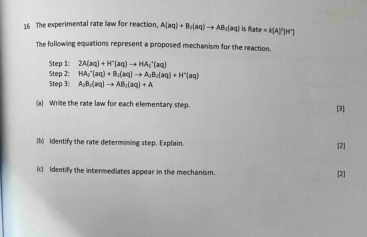 The experimental rate law for reaction, A(aq)+B_2(aq)to AB_2(aq) is Rate=k[A]^2[H^+]
The following equations represent a proposed mechanism for the reaction. 
Step 1: 2A(aq)+H^+(aq)to HA_2^(+(aq)
Step 2: HA_2^+(aq)+B_2)(aq)to A_2B_2(aq)+H^+(aq)
Step 3: A_2B_2(aq)to AB_2(aq)+A
(a) Write the rate law for each elementary step. 
[3] 
(b) Identify the rate determining step. Explain. 
[2] 
(c) Identify the intermediates appear in the mechanism. [2]