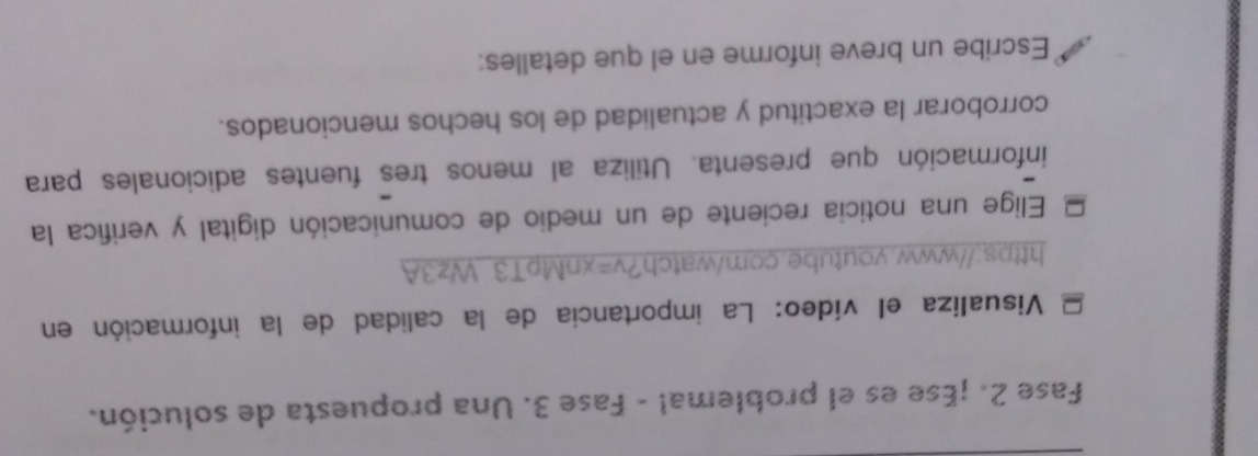 Fase 2. ¡Ese es el problemal - Fase 3. Una propuesta de solución. 
Visualiza el vídeo: La importancia de la calidad de la información en 
https://www.youtube.com/watch?v=xnMpT3Wz3A 
Elige una noticia reciente de un medio de comunicación digital y verifica la 
información que presenta. Utiliza al menos tres fuentes adicionales para 
corroborar la exactitud y actualidad de los hechos mencionados. 
Escribe un breve informe en el que detalles: