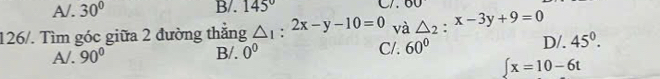 A/. 30° B/. 145° OU 
126/. Tìm góc giữa 2 đường thắng △ _1:2x-y-10=0 và △ _2:x-3y+9=0
A/. 90° B/. 0^0 C/. 60°
D/. 45^0^
∈t x=10-6t