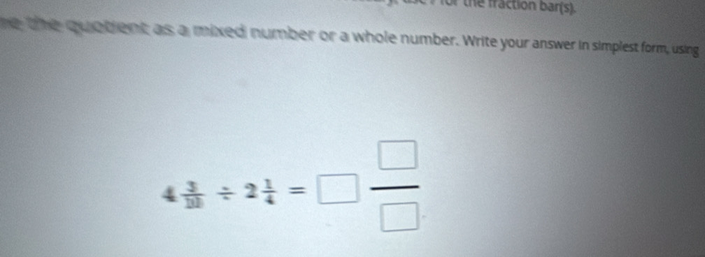 for the fraction bar(s). 
he the quotient as a mixed number or a whole number. Write your answer in simplest form, using
4 3/12 / 2 1/4 =□  □ /□  