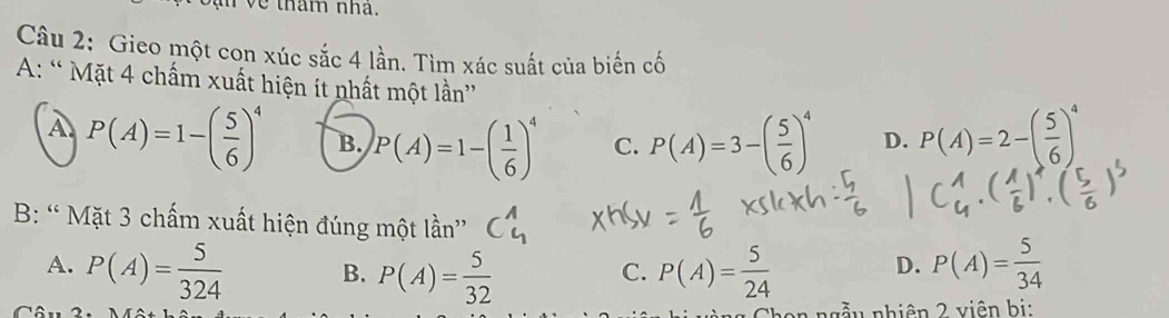 tham nhà.
Câu 2: Gieo một con xúc sắc 4 lần. Tìm xác suất của biến cố
A: “ Mặt 4 chấm xuất hiện ít nhất một lần”
A P(A)=1-( 5/6 )^4 B. P(A)=1-( 1/6 )^4 C. P(A)=3-( 5/6 )^4 D. P(A)=2-( 5/6 )^4
B: “ Mặt 3 chấm xuất hiện đúng một lần”
A. P(A)= 5/324  B. P(A)= 5/32  P(A)= 5/24  P(A)= 5/34 
C.
D.
nẫu nhiên 2 viên bị: