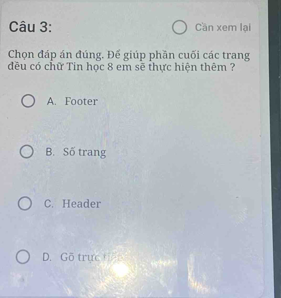 Cần xem lại
Chọn đáp án đúng. Để giúp phần cuối các trang
đều có chữ Tin học 8 em sẽ thực hiện thêm ?
A. Footer
B. Số trang
C. Header
D. Gõ trực tiến