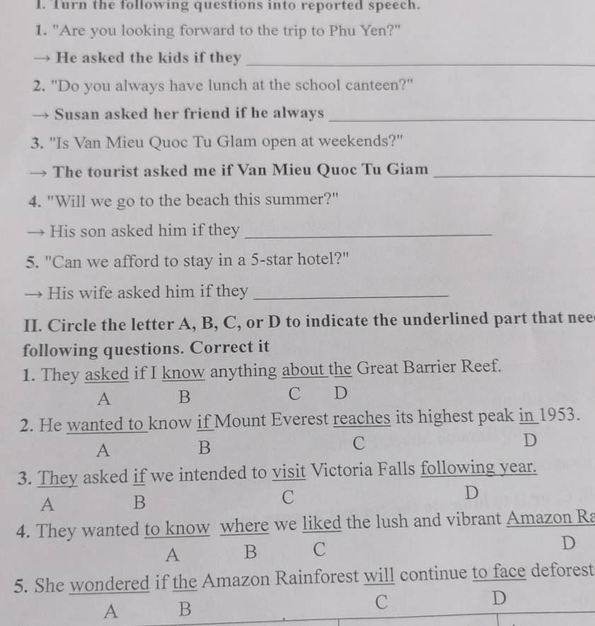 Turn the following questions into reported speech.
1. "Are you looking forward to the trip to Phu Yen?"
→ He asked the kids if they_
2. "Do you always have lunch at the school canteen?"
Susan asked her friend if he always_
3. "Is Van Mieu Quoc Tu Glam open at weekends?"
→ The tourist asked me if Van Mieu Quoc Tu Giam_
4. "Will we go to the beach this summer?"
→ His son asked him if they_
5. "Can we afford to stay in a 5 -star hotel?"
→ His wife asked him if they_
II. Circle the letter A, B, C, or D to indicate the underlined part that nee
following questions. Correct it
1. They asked if I know anything about the Great Barrier Reef.
A B
C D
2. He wanted to know if Mount Everest reaches its highest peak in 1953.
A
B
C
D
3. They asked if we intended to visit Victoria Falls following year.
A
B
C
D
4. They wanted to know where we liked the lush and vibrant Amazon Ra
A B C
D
5. She wondered if the Amazon Rainforest will continue to face deforest
A B
C
D