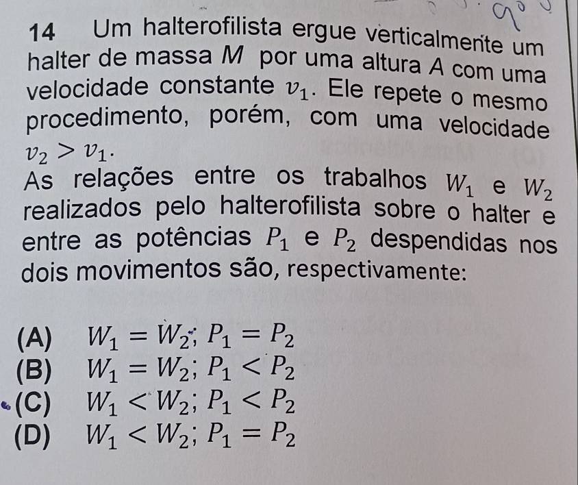 Um halterofilista ergue verticalmente um
halter de massa M por uma altura A com uma
velocidade constante v_1. Ele repete o mesmo
procedimento, porém, com uma velocidade
v_2>v_1. 
As relações entre os trabalhos W_1 e W_2
realizados pelo halterofilista sobre o halter e
entre as potências P_1 e P_2 despendidas no
dois movimentos são, respectivamente:
(A) W_1=W_2; P_1=P_2
(B) W_1=W_2; P_1
(C) W_1 ; P_1
(D) W_1 ; P_1=P_2