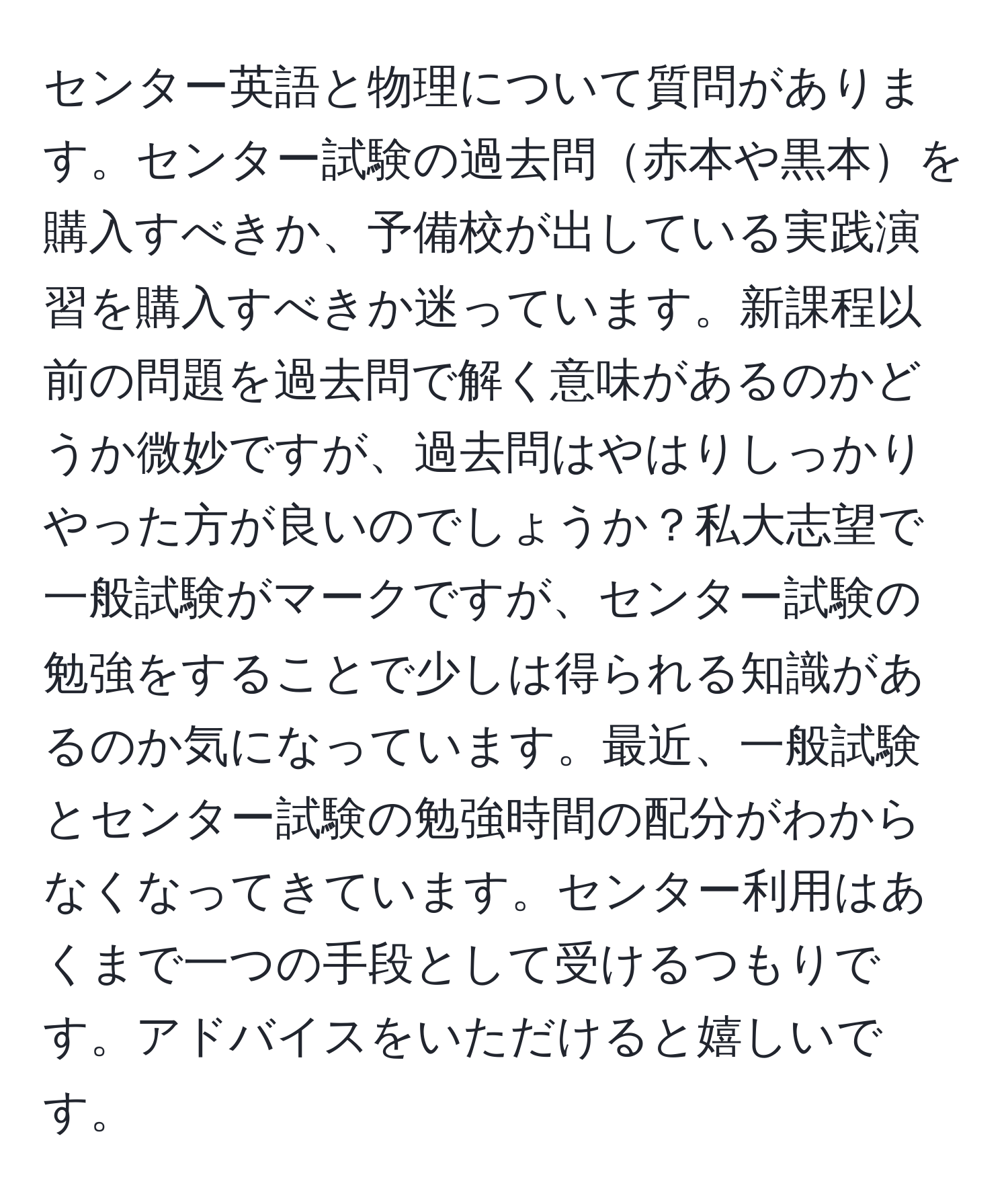 センター英語と物理について質問があります。センター試験の過去問赤本や黒本を購入すべきか、予備校が出している実践演習を購入すべきか迷っています。新課程以前の問題を過去問で解く意味があるのかどうか微妙ですが、過去問はやはりしっかりやった方が良いのでしょうか？私大志望で一般試験がマークですが、センター試験の勉強をすることで少しは得られる知識があるのか気になっています。最近、一般試験とセンター試験の勉強時間の配分がわからなくなってきています。センター利用はあくまで一つの手段として受けるつもりです。アドバイスをいただけると嬉しいです。