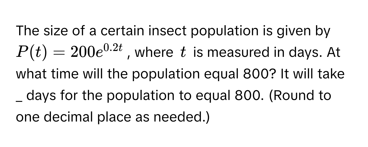 The size of a certain insect population is given by $P(t) = 200e^(0.2t)$, where $t$ is measured in days. At what time will the population equal 800? It will take  _ days for the population to equal 800. (Round to one decimal place as needed.)