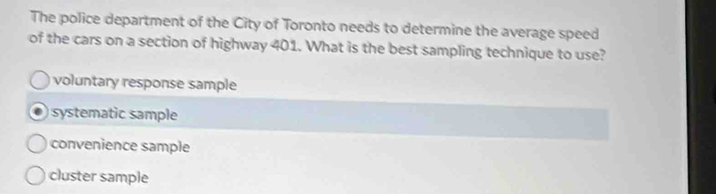 The police department of the City of Toronto needs to determine the average speed
of the cars on a section of highway 401. What is the best sampling technique to use?
voluntary response sample
systematic sample
convenience sample
cluster sample