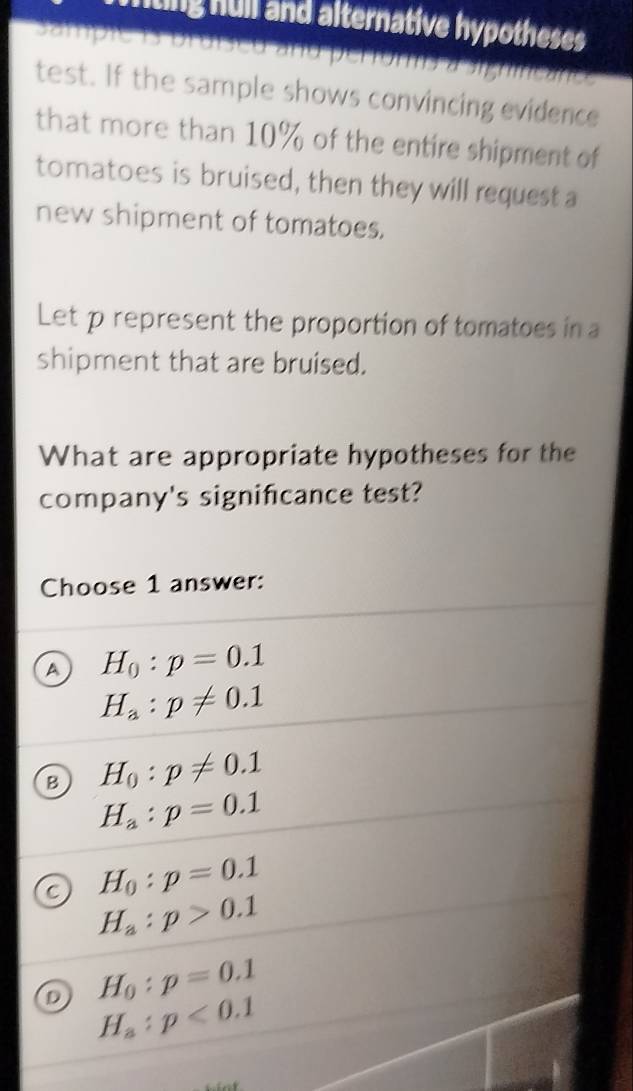 iting hull and alternative hypotheses
Sampie 1s bruised and pertor a rc 
test. If the sample shows convincing evidence
that more than 10% of the entire shipment of
tomatoes is bruised, then they will request a
new shipment of tomatoes.
Let p represent the proportion of tomatoes in a
shipment that are bruised.
What are appropriate hypotheses for the
company's significance test?
Choose 1 answer:
a H_0:p=0.1
H_a:p!= 0.1
B H_0:p!= 0.1
H_a:p=0.1
H_0:p=0.1
C H_a:p>0.1
D H_0:p=0.1
H_a:p<0.1