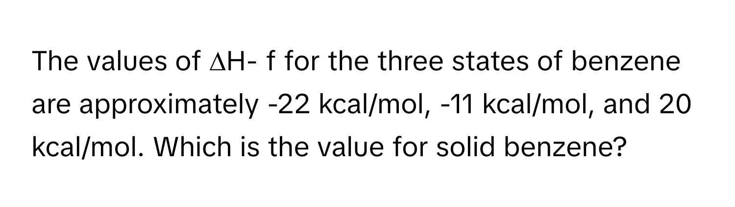 The values of ∆H- f for the three states of benzene are approximately -22 kcal/mol, -11 kcal/mol, and 20 kcal/mol. Which is the value for solid benzene?