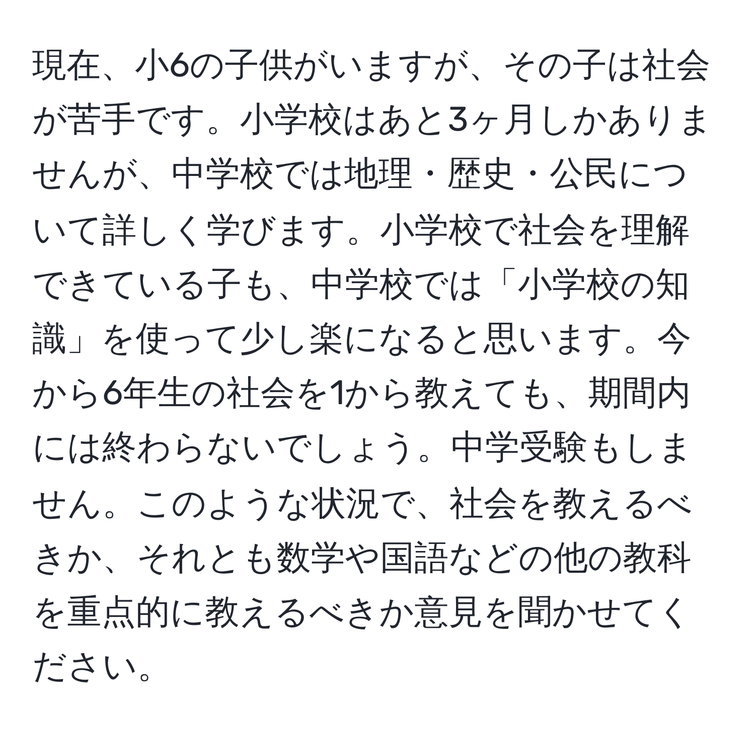 現在、小6の子供がいますが、その子は社会が苦手です。小学校はあと3ヶ月しかありませんが、中学校では地理・歴史・公民について詳しく学びます。小学校で社会を理解できている子も、中学校では「小学校の知識」を使って少し楽になると思います。今から6年生の社会を1から教えても、期間内には終わらないでしょう。中学受験もしません。このような状況で、社会を教えるべきか、それとも数学や国語などの他の教科を重点的に教えるべきか意見を聞かせてください。