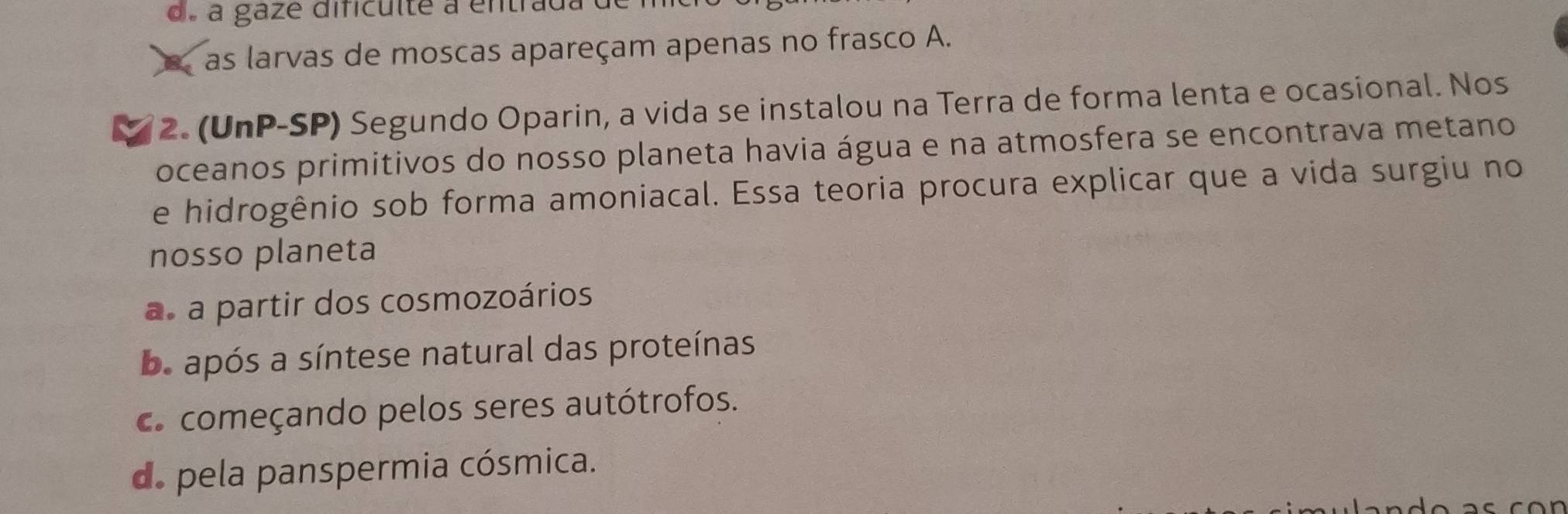 de a gaze difículte a entrada
a as larvas de moscas apareçam apenas no frasco A.
2. (UnP-SP) Segundo Oparin, a vida se instalou na Terra de forma lenta e ocasional. Nos
oceanos primitivos do nosso planeta havia água e na atmosfera se encontrava metano
e hidrogênio sob forma amoniacal. Essa teoria procura explicar que a vida surgiu no
nosso planeta
a. a partir dos cosmozoários
b. após a síntese natural das proteínas
c. começando pelos seres autótrofos.
de pela panspermia cósmica.