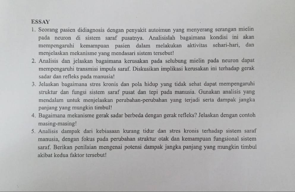 ESSAY 
1. Seorang pasien didiagnosis dengan penyakit autoimun yang menyerang serangan mielin 
pada neuron di sistem saraf pusatnya. Analisislah bagaimana kondisi ini akan 
mempengaruhi kemampuan pasien dalam melakukan aktivitas sehari-hari, dan 
menjelaskan mekanisme yang mendasari sistem tersebut! 
2. Analisis dan jelaskan bagaimana kerusakan pada selubung mielin pada neuron dapat 
mempengaruhi transmisi impuls saraf. Diskusikan implikasi kerusakan ini terhadap gerak 
sadar dan refleks pada manusia! 
3. Jelaskan bagaimana stres kronis dan pola hidup yang tidak sehat dapat mempengaruhi 
struktur dan fungsi sistem saraf pusat dan tepi pada manusia. Gunakan analisis yang 
mendalam untuk menjelaskan perubahan-perubahan yang terjadi serta dampak jangka 
panjang yang mungkin timbul! 
4. Bagaimana mekanisme gerak sadar berbeda dengan gerak refleks? Jelaskan dengan contoh 
masing-masing! 
5. Analisis dampak dari kebiasaan kurang tidur dan stres kronis terhadap sistem saraf 
manusia, dengan fokus pada perubahan struktur otak dan kemampuan fungsional sistem 
saraf. Berikan penilaian mengenai potensi dampak jangka panjang yang mungkin timbul 
akibat kedua faktor tersebut!