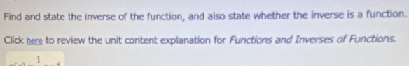 Find and state the inverse of the function, and also state whether the inverse is a function. 
Click here to review the unit content explanation for Functions and Inverses of Functions. 
1