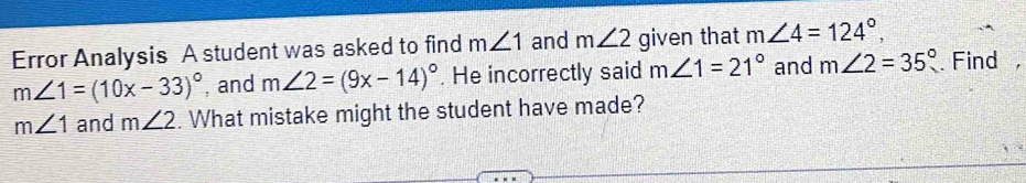 Error Analysis A student was asked to find m∠ 1 and m∠ 2 given that m∠ 4=124°,
m∠ 1=(10x-33)^circ  , and m∠ 2=(9x-14)^circ . He incorrectly said m∠ 1=21° and m∠ 2=35° Find
m∠ 1 and m∠ 2. What mistake might the student have made?