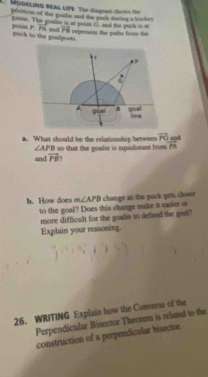 MODELING REAL LIFE The diagram shows the 
position of the goalie and the puck during a hockey 
game. The goale is at point G. and the puck is at
vector PB represent the paths from the 
point P. PA and puck to the goalposts. 
a. What should be the relationship between vector PG and
∠ APB so that the goalie is equidistant from vector PA
and vector PB 2 
b. How does m∠ APB change as the puck gets close 
to the goal? Does this change make it easier or 
more difficult for the goalie to defend the goal? 
Explain your reasoning. 
26. WRITING Explain how the Converse of the 
Perpendicular Bisector Theorem is related to the 
construction of a perpendicular bisector.