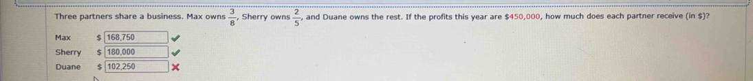 Three partners share a business. Max owns  3/8  , Sherry owns  2/5  , and Duane owns the rest. If the profits this year are $450,000, how much does each partner receive (in $)?
Max $ 168,750
Sherry 180.000
Duane 102,250 x
