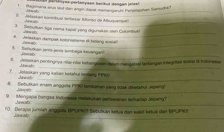 abian pertanyaa-pertanyaan berikut dengan jelas! 
1. Bagimana arus laut dan angin dapat memengaruhi Penjelajahan Samudra? 
Jawab:_ 
2. Jelaskan kontribusi terbesar Alfonso de Albuquerque! 
Jawab:_ 
3. Sebutkan tiga nama kapal yang digunakan oleh Colombus! 
Jawab:_ 
4. Jelaskan dampak kolonialisme di bidang sosial! 
Jawab:_ 
_ 
5. Sebutkan jenis-jenis lembaga keuangan! 
Jawab: 
_ 
6. Jelaskan pentingnya nilai-nilai kebangsaan dalam mengatasi tantangan integritas sosial di İndonesiat 
Jawab: 
7. Jelaskan yang kalian ketahui tentang PPKI! 
Jawab:_ 
8. Sebutkan enam anggota PPKI tambahan yang tidak diketahui Jepang! 
Jawab:_ 
9. Mengapa bangsa Indonesia melakukan perlawanan terhadap Jepang? 
_ 
Jawab:_ 
10. Berapa jumlah anggota BPUPKI? Sebutkan ketua dan wakil ketua dari BPUPKI! 
Jawab:_