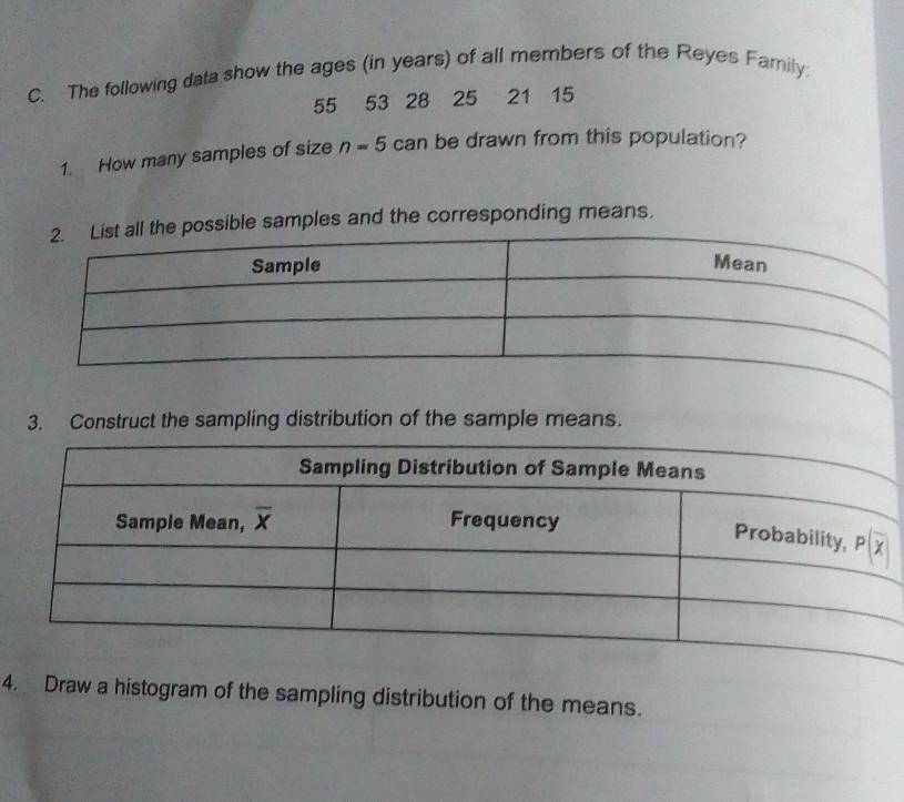 The following data show the ages (in years) of all members of the Reyes Family;
55 53 28 25 21 15
1. How many samples of size n=5 can be drawn from this population?
possible samples and the corresponding means.
3. Construct the sampling distribution of the sample means.
4. Draw a histogram of the sampling distribution of the means.