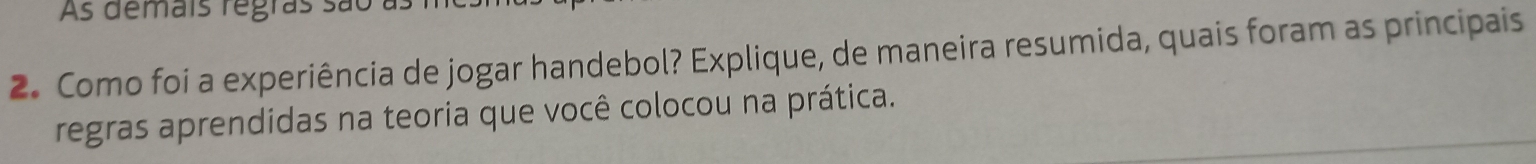 As demais regras são as 
2. Como foi a experiência de jogar handebol? Explique, de maneira resumida, quais foram as principais 
regras aprendidas na teoria que você colocou na prática.