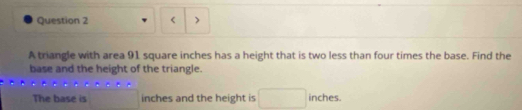 < 
A triangle with area  91 square inches has a height that is two less than four times the base. Find the 
base and the height of the triangle. 
The base is inches and the height is inches.