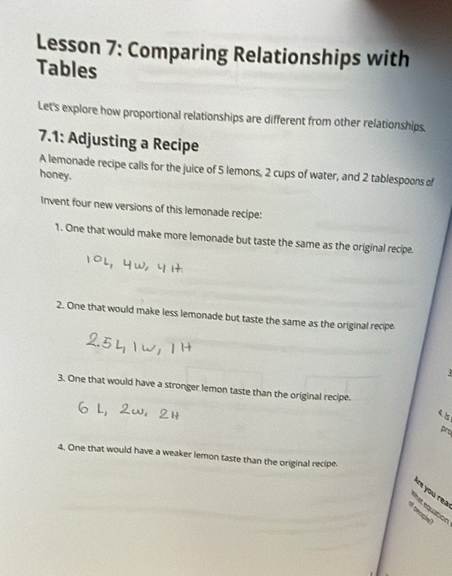 Lesson 7: Comparing Relationships with 
Tables 
Let's explore how proportional relationships are different from other relationships. 
7.1: Adjusting a Recipe 
A lemonade recipe calls for the juice of 5 lemons, 2 cups of water, and 2 tablespoons of 
honey. 
Invent four new versions of this lemonade recipe: 
1. One that would make more lemonade but taste the same as the original recipe. 
2. One that would make less lemonade but taste the same as the original recipe. 
3 
3. One that would have a stronger lemon taste than the original recipe. 
4. 15
pro 
4. One that would have a weaker lemon taste than the original recipe. 
e you rea 
hat equation 
of people