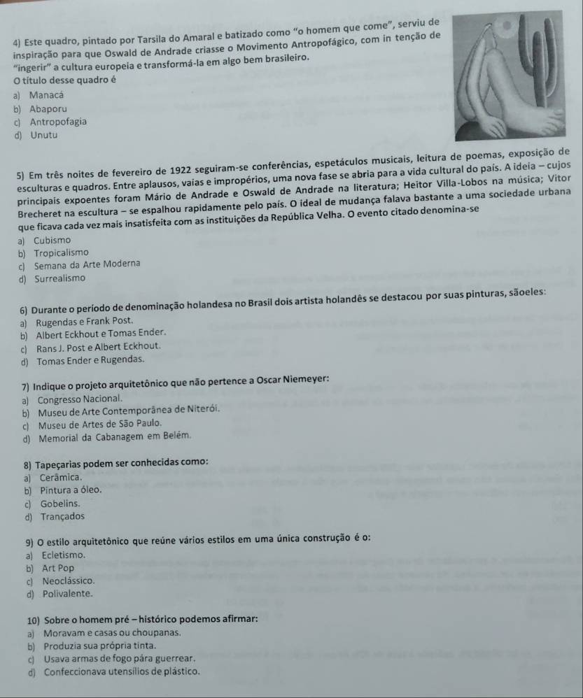Este quadro, pintado por Tarsila do Amaral e batizado como “o homem que come”, serviu de
inspiração para que Oswald de Andrade criasse o Movimento Antropofágico, com in tenção de
“ingerir” a cultura europeia e transformá-la em algo bem brasileiro.
O título desse quadro é
a) Manacá
b) Abaporu
c) Antropofagia
d) Unutu
5) Em três noites de fevereiro de 1922 seguiram-se conferências, espetáculos musicais, leitura de poemas, exposição de
esculturas e quadros. Entre aplausos, vaias e impropérios, uma nova fase se abria para a vida cultural do país. A ideia - cujos
principais expoentes foram Mário de Andrade e Oswald de Andrade na literatura; Heitor Villa-Lobos na música; Vitor
Brecheret na escultura - se espalhou rapidamente pelo país. O ideal de mudança falava bastante a uma sociedade urbana
que ficava cada vez mais insatisfeita com as instituições da República Velha. O evento citado denomina-se
a) Cubismo
b) Tropicalismo
c) Semana da Arte Moderna
d) Surrealismo
6) Durante o período de denominação holandesa no Brasil dois artista holandês se destacou por suas pinturas, sãoeles:
a) Rugendas e Frank Post.
b) Albert Eckhout e Tomas Ender.
c) Rans J. Post e Albert Eckhout.
d) Tomas Ender e Rugendas.
7) Indique o projeto arquitetônico que não pertence a Oscar Niemeyer:
a) Congresso Nacional.
b) Museu de Arte Contemporânea de Niterói.
c) Museu de Artes de São Paulo.
d) Memorial da Cabanagem em Belém.
8) Tapeçarias podem ser conhecidas como:
a) Cerâmica.
b) Pintura a óleo.
c) Gobelins.
d) Trançados
9) O estilo arquitetônico que reúne vários estilos em uma única construção é o:
a) Ecletismo.
b) Art Pop
c) Neoclássico.
d) Polivalente.
10) Sobre o homem pré - histórico podemos afirmar:
a) Moravam e casas ou choupanas.
b) Produzia sua própria tinta.
c) Usava armas de fogo pára guerrear.
d) Confeccionava utensílios de plástico.