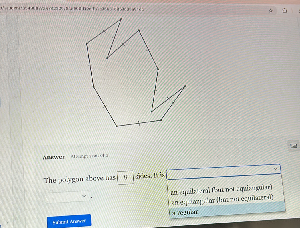 b/student/3549887/24792309/54a500d19cffb1c95681d059638a91dc
Answer Attempt 1 out of 2
The polygon above has 8 sides. It is
an equilateral (but not equiangular)
an equiangular (but not equilateral)
Submit Answer a regular