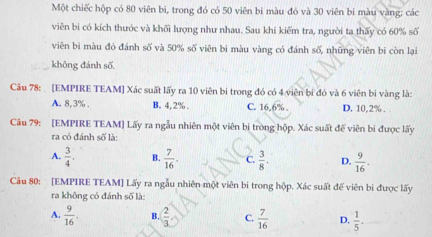 Một chiếc hộp có 80 viên bi, trong đó có 50 viên bi màu đỏ và 30 viên bi màu vàng; các
viên bi có kích thước và khối lượng như nhau. Sau khi kiểm tra, người ta thấy có 60% số
viên bi màu đỏ đánh số và 50% số viên bi màu vàng có đánh số, những viên bi còn lại
không đánh số.
Câu 78: [EMPIRE TEAM] Xác suất lấy ra 10 viên bi trong đó có 4 viên bi đỏ và 6 viên bi vàng là:
A. 8, 3%. B. 4, 2%. C. 16, 6%. D. 10, 2%.
Câu 79: [EMPIRE TEAM] Lấy ra ngẫu nhiên một viên bi trong hộp. Xác suất để viên bi được lấy
ra có đánh số là:
A.  3/4 .  7/16 .  3/8 .  9/16 . 
B.
C.
D.
Câu 80: [EMPIRE TEAM] Lấy ra ngẫu nhiên một viên bi trong hộp. Xác suất để viên bi được lấy
ra không có đánh số là:
B.
A.  9/16 .  2/3  C.  7/16  D.  1/5 .