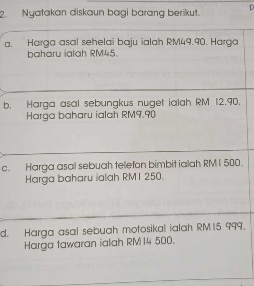 Nyatakan diskaun bagi barang berikut. 
D 
a. Harga asal sehelai baju ialah RM49.90. Harga 
baharu ialah RM45. 
b. Harga asal sebungkus nuget ialah RM 12.90. 
Harga baharu ialah RM9.90
c. Harga asal sebuah telefon bimbit ialah RMI 500. 
Harga baharu ialah RMI 250. 
d. Harga asal sebuah motosikal ialah RM15 999. 
Harga tawaran ialah RM14 500.